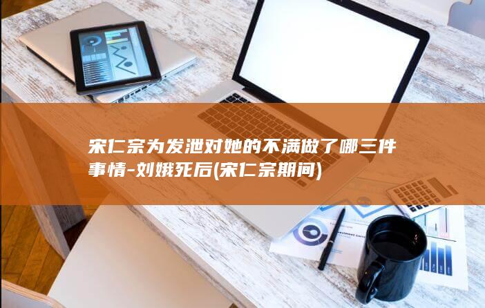 宋仁宗为发泄对她的不满做了哪三件事情-刘娥死后 (宋仁宗期间)(图1)