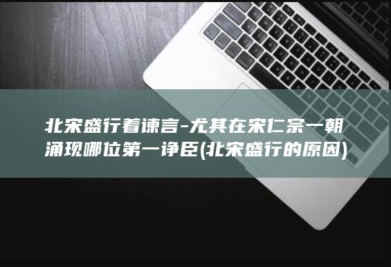 北宋盛行着谏言-尤其在宋仁宗一朝涌现哪位第一诤臣 (北宋盛行的原因)(图1)