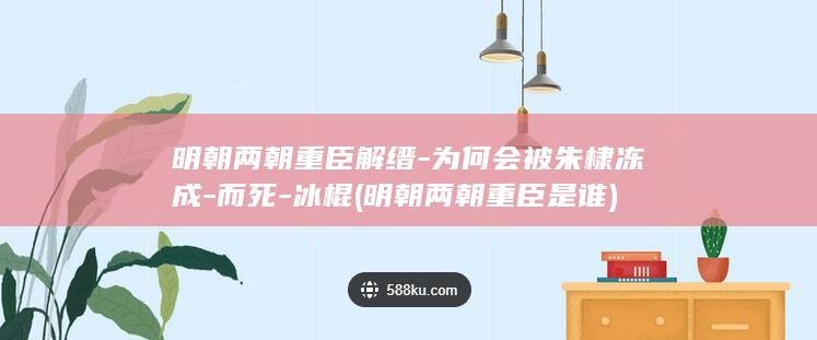 明朝两朝重臣解缙-为何会被朱棣冻成-而死-冰棍 (明朝两朝重臣是谁)(图1)
