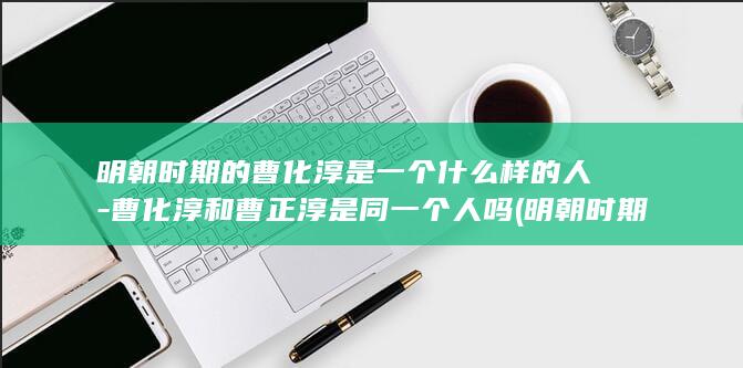 明朝时期的曹化淳是一个什么样的人-曹化淳和曹正淳是同一个人吗 (明朝时期的曹国公是谁啊)(图1)