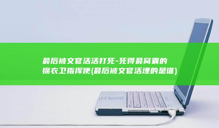 最后被文官活活打死-死得最窝囊的锦衣卫指挥使 (最后被文官活埋的是谁)(图1)