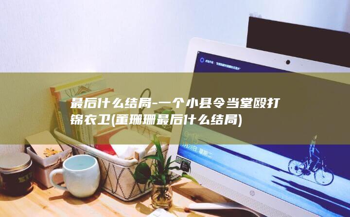 最后什么结局-一个小县令当堂殴打锦衣卫 (董珊珊最后什么结局)(图1)