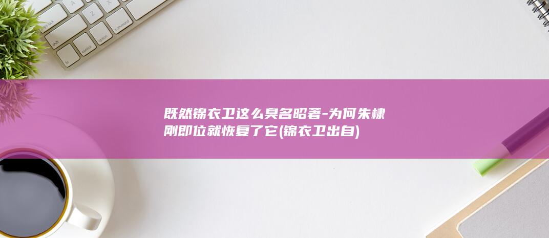 既然锦衣卫这么臭名昭著-为何朱棣刚即位就恢复了它 (锦衣卫出自)(图1)