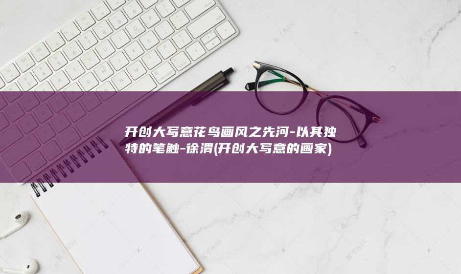开创大写意花鸟画风之先河-以其独特的笔触-徐渭 (开创大写意的画家)(图1)
