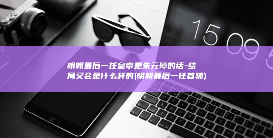 明朝最后一任皇帝是朱元璋的话-结局又会是什么样的 (明朝最后一任首辅)(图1)