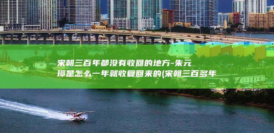 宋朝三百年都没有收回的地方-朱元璋是怎么一年就收复回来的 (宋朝三百多年)(图1)