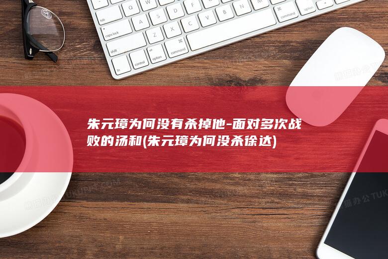 朱元璋为何没有杀掉他-面对多次战败的汤和 (朱元璋为何没杀徐达)(图1)