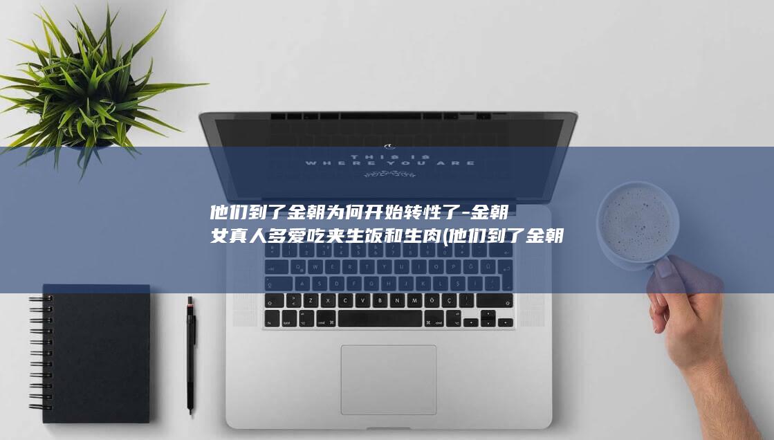 他们到了金朝为何开始转性了-金朝女真人多爱吃夹生饭和生肉 (他们到了金朝的英文)(图1)