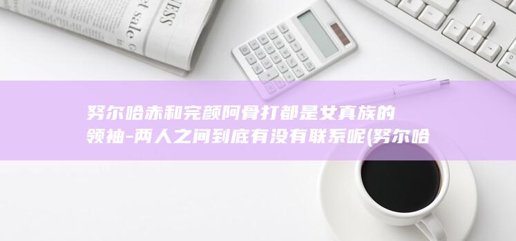 努尔哈赤和完颜阿骨打都是女真族的领袖-两人之间到底有没有联系呢 (努尔哈赤和完颜阿骨打什么关系)(图1)