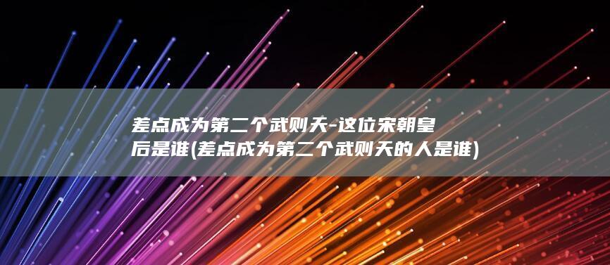 差点成为第二个武则天-这位宋朝皇后是谁 (差点成为第二个武则天的人是谁)(图1)