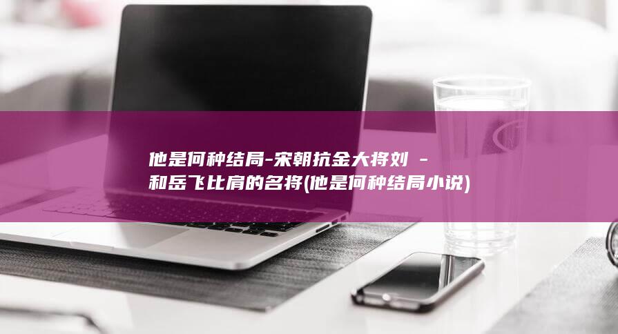 他是何种结局-宋朝抗金大将刘锜-和岳飞比肩的名将 (他是何种结局小说)(图1)
