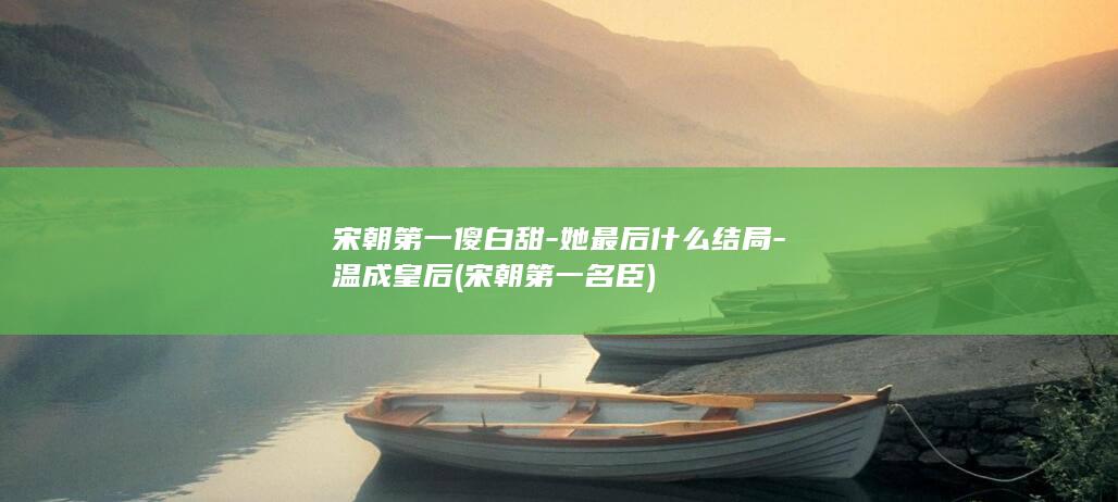 宋朝第一傻白甜-她最后什么结局-温成皇后 (宋朝第一名臣)(图1)