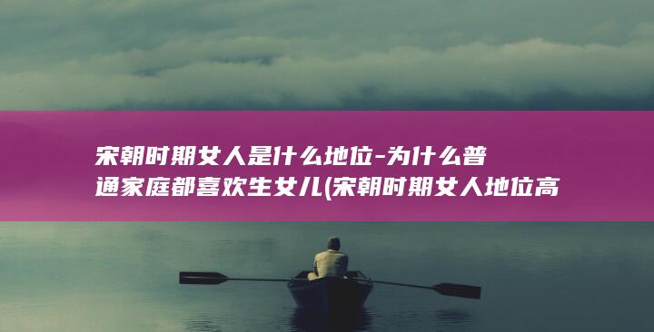 宋朝时期女人是什么地位-为什么普通家庭都喜欢生女儿 (宋朝时期女人地位高吗)(图1)