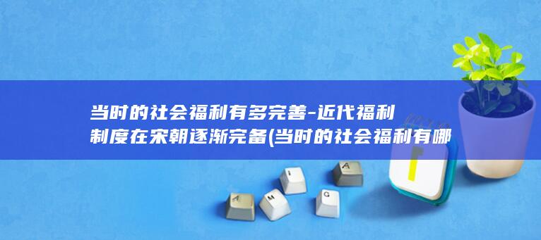 当时的社会福利有多完善-近代福利制度在宋朝逐渐完备 (当时的社会福利有哪些)(图1)
