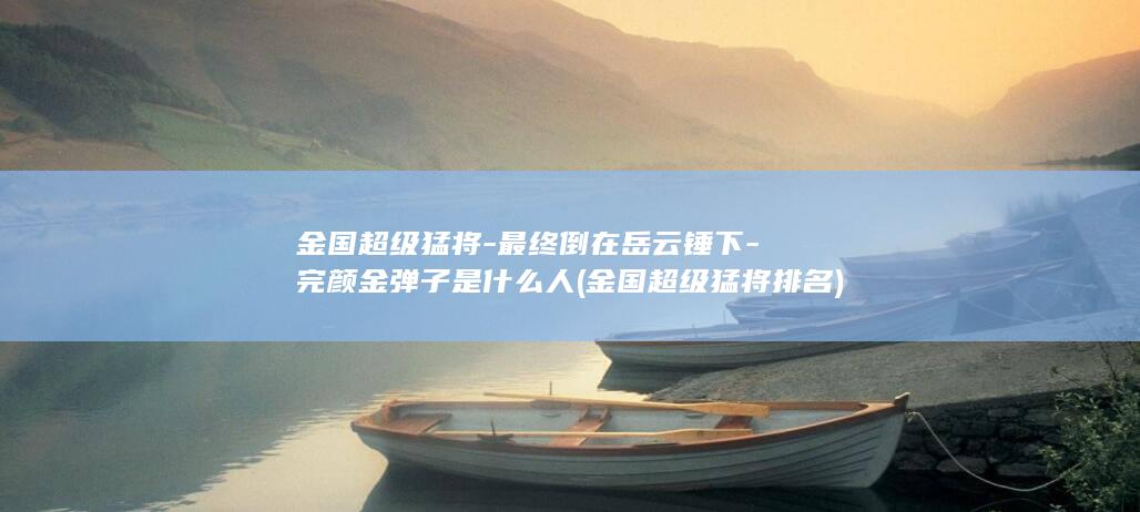 金国超级猛将-最终倒在岳云锤下-完颜金弹子是什么人 (金国超级猛将排名)(图1)