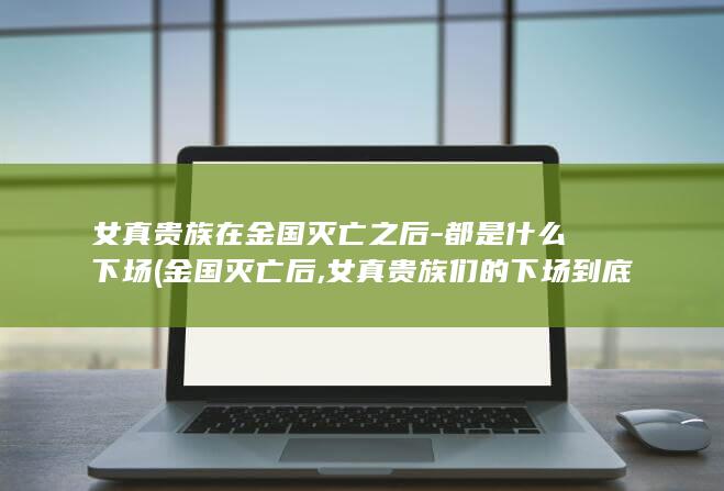 女真贵族在金国灭亡之后-都是什么下场 (金国灭亡后,女真贵族们的下场到底有多惨?)(图1)