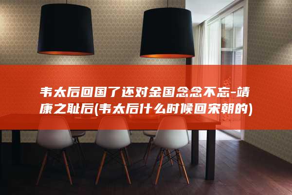 韦太后回国了还对金国念念不忘-靖康之耻后 (韦太后什么时候回宋朝的)(图1)