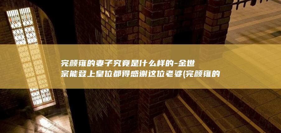 完颜雍的妻子究竟是什么样的-金世宗能登上皇位都得感谢这位老婆 (完颜雍的妻子是谁)(图1)