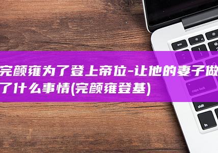 完颜雍为了登上帝位-让他的妻子做了什么事情 (完颜雍登基)(图1)