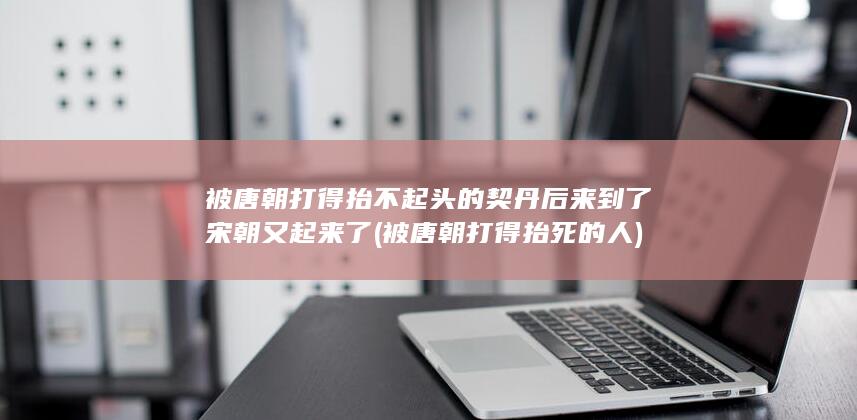 被唐朝打得抬不起头的契丹后来到了宋朝又起来了 (被唐朝打得抬死的人)(图1)