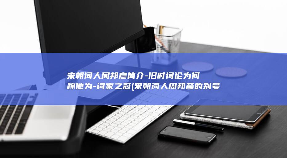 宋朝词人周邦彦简介-旧时词论为何称他为-词家之冠 (宋朝词人周邦彦的别号是什么)(图1)