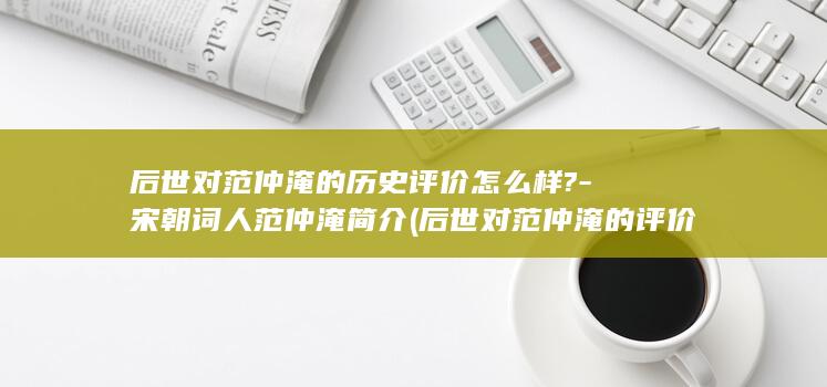 后世对范仲淹的历史评价怎么样?-宋朝词人范仲淹简介 (后世对范仲淹的评价有哪些)(图1)