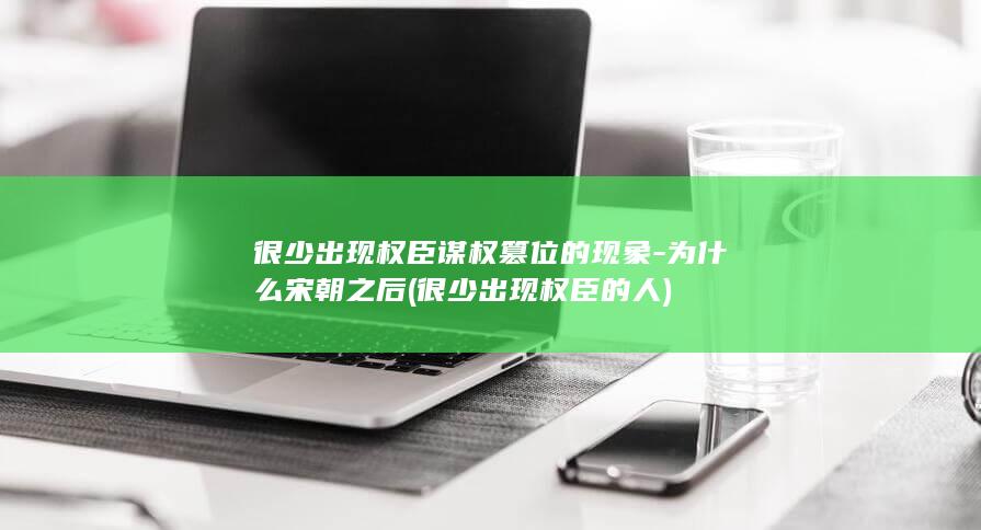 很少出现权臣谋权篡位的现象-为什么宋朝之后 (很少出现权臣的人)(图1)