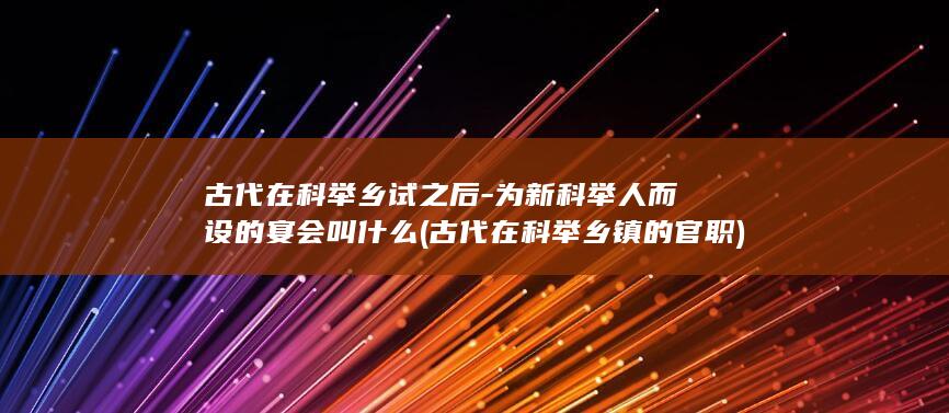 古代在科举乡试之后-为新科举人而设的宴会叫什么 (古代在科举乡镇的官职)(图1)