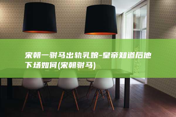宋朝一驸马出轨乳娘-皇帝知道后他下场如何 (宋朝 驸马)(图1)
