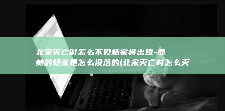 北宋灭亡时怎么不见杨家将出现-显赫的杨家是怎么没落的 (北宋灭亡时怎么灭亡的)(图1)