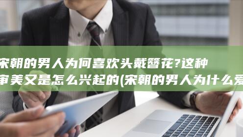 宋朝的男人为何喜欢头戴簪花?这种审美又是怎么兴起的 (宋朝的男人为什么爱戴花)(图1)