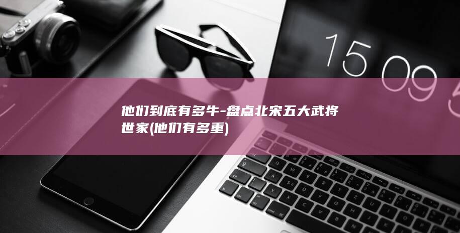 他们到底有多牛-盘点北宋五大武将世家 (他们有多重)(图1)