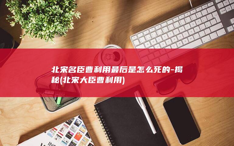 北宋名臣曹利用最后是怎么死的-揭秘 (北宋大臣曹利用)(图1)