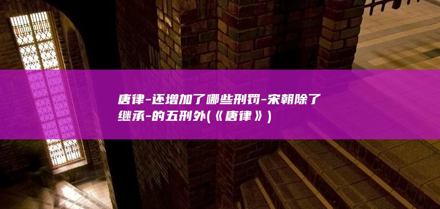 唐律-还增加了哪些刑罚-宋朝除了继承-的五刑外 (《唐律》)(图1)