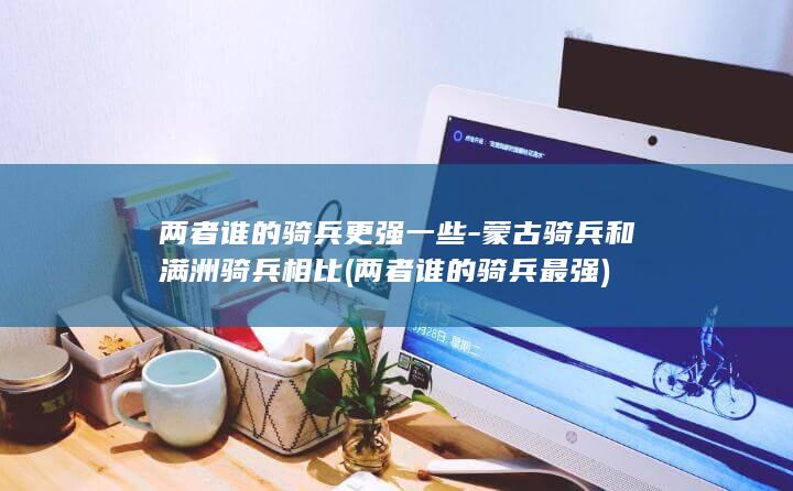 两者谁的骑兵更强一些-蒙古骑兵和满洲骑兵相比 (两者谁的骑兵最强)(图1)