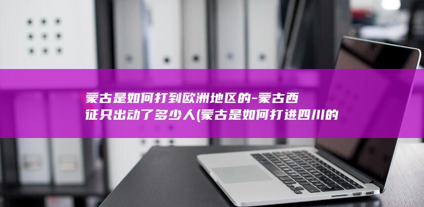 蒙古是如何打到欧洲地区的-蒙古西征只出动了多少人 (蒙古是如何打进四川的)(图1)