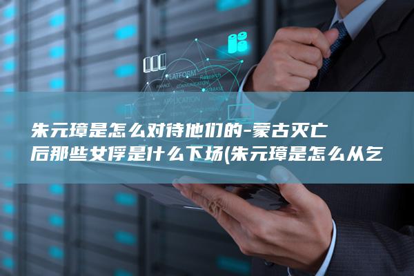朱元璋是怎么对待他们的-蒙古灭亡后那些女俘是什么下场 (朱元璋是怎么从乞丐坐成皇上的?)(图1)