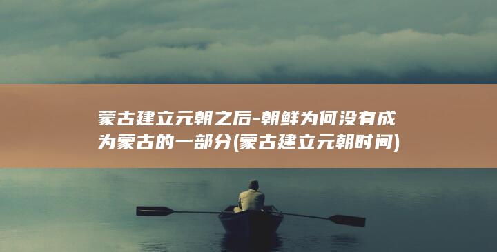 蒙古建立元朝之后-朝鲜为何没有成为蒙古的一部分 (蒙古建立元朝时间)(图1)