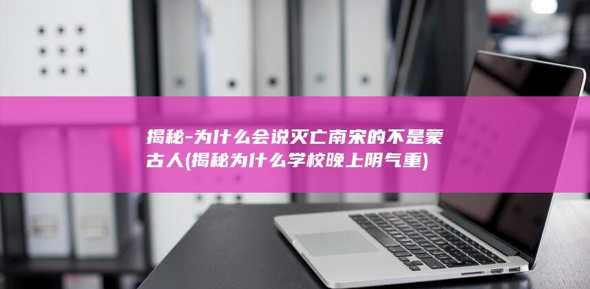 揭秘-为什么会说灭亡南宋的不是蒙古人 (揭秘为什么学校晚上阴气重)(图1)