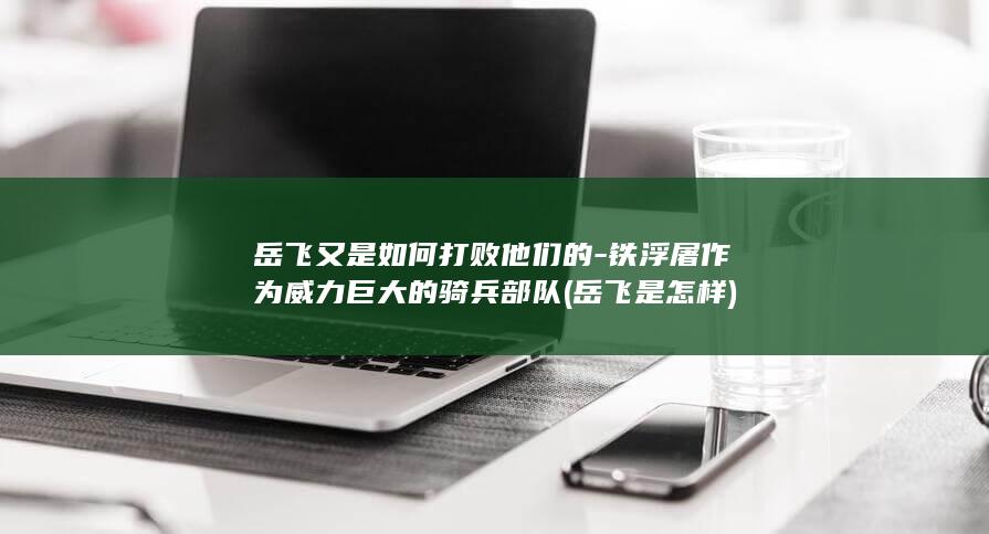 岳飞又是如何打败他们的-铁浮屠作为威力巨大的骑兵部队 (岳飞是怎样)(图1)