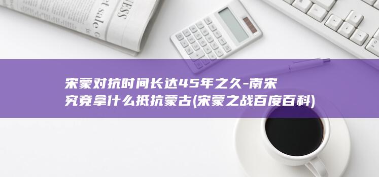 宋蒙对抗时间长达45年之久-南宋究竟拿什么抵抗蒙古 (宋蒙之战百度百科)(图1)