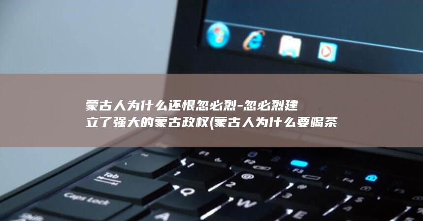 蒙古人为什么还恨忽必烈-忽必烈建立了强大的蒙古政权 (蒙古人为什么要喝茶叶)(图1)