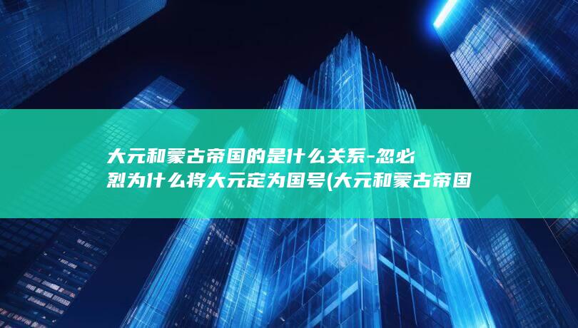 大元和蒙古帝国的是什么关系-忽必烈为什么将大元定为国号 (大元和蒙古帝国)(图1)