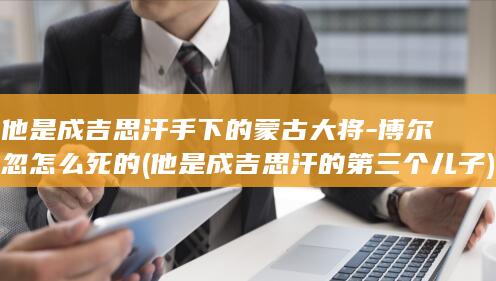 他是成吉思汗手下的蒙古大将-博尔忽怎么死的 (他是成吉思汗的第三个儿子)(图1)