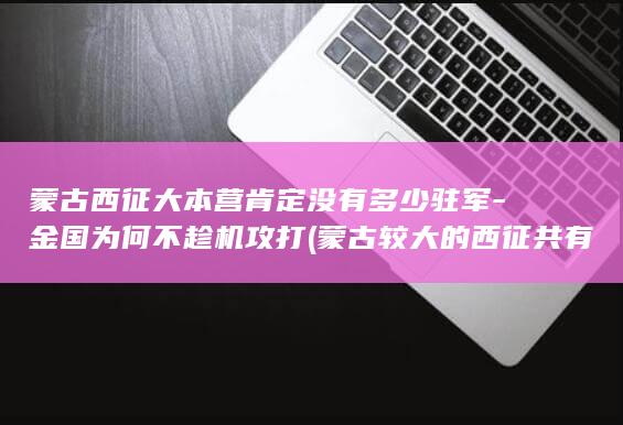 蒙古西征大本营肯定没有多少驻军-金国为何不趁机攻打 (蒙古较大的西征共有)(图1)