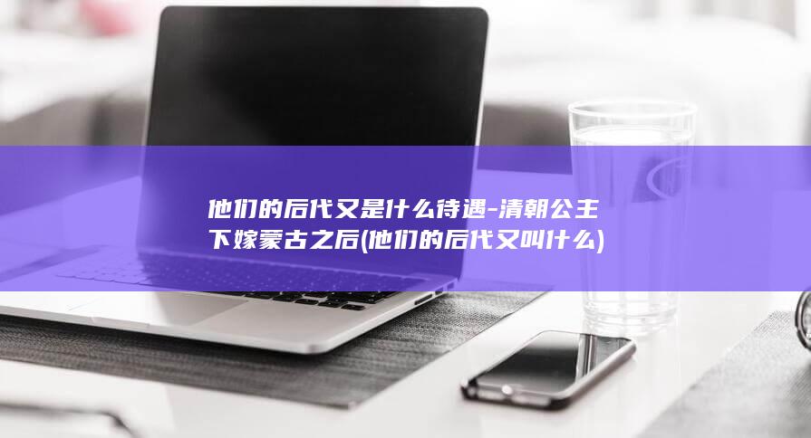 他们的后代又是什么待遇-清朝公主下嫁蒙古之后 (他们的后代又叫什么)(图1)