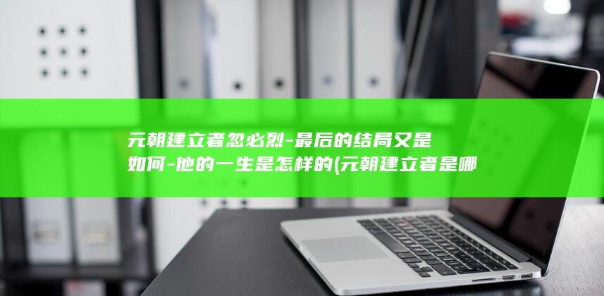 元朝建立者忽必烈-最后的结局又是如何-他的一生是怎样的 (元朝建立者是哪个民族)(图1)