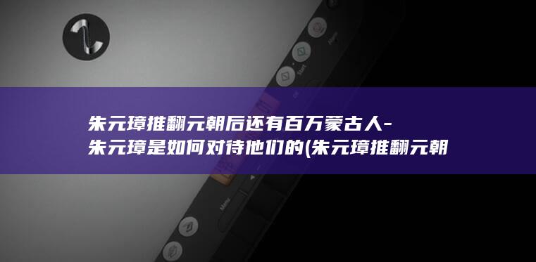 朱元璋推翻元朝后还有百万蒙古人-朱元璋是如何对待他们的 (朱元璋推翻元朝)(图1)