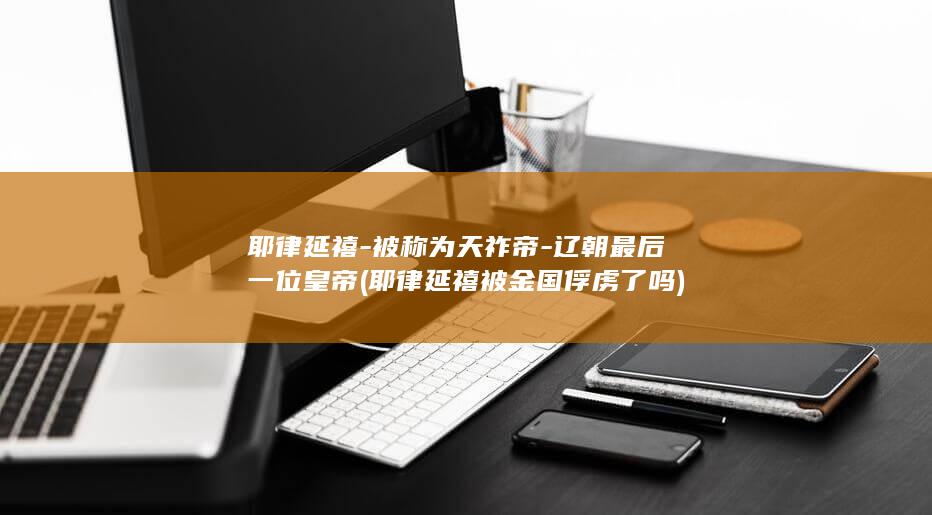 耶律延禧-被称为天祚帝-辽朝最后一位皇帝 (耶律延禧被金国俘虏了吗)(图1)