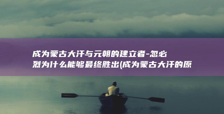 成为蒙古大汗与元朝的建立者-忽必烈为什么能够最终胜出 (成为蒙古大汗的原因)(图1)